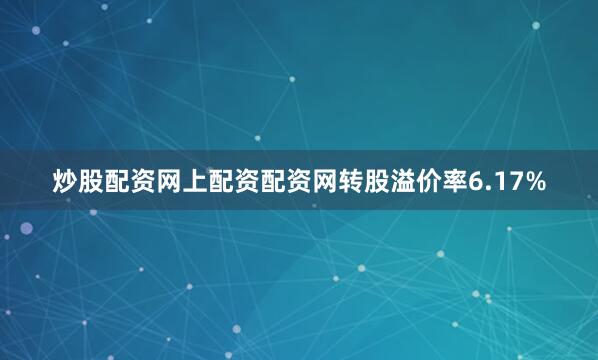 炒股配资网上配资配资网转股溢价率6.17%