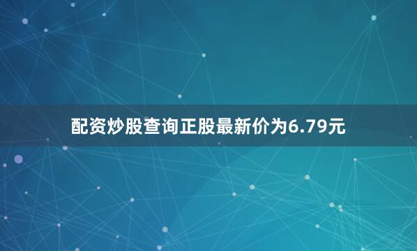 配资炒股查询正股最新价为6.79元