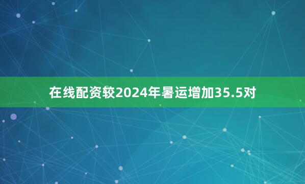 在线配资较2024年暑运增加35.5对