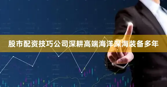 股市配资技巧公司深耕高端海洋深海装备多年