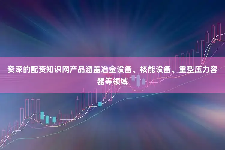 资深的配资知识网产品涵盖冶金设备、核能设备、重型压力容器等领域