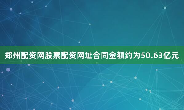 郑州配资网股票配资网址合同金额约为50.63亿元