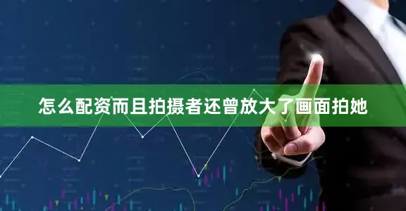 怎么配资而且拍摄者还曾放大了画面拍她