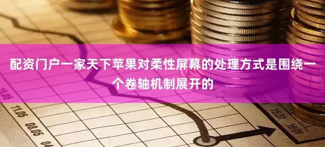 配资门户一家天下苹果对柔性屏幕的处理方式是围绕一个卷轴机制展开的