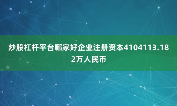 炒股杠杆平台哪家好企业注册资本4104113.182万人民币
