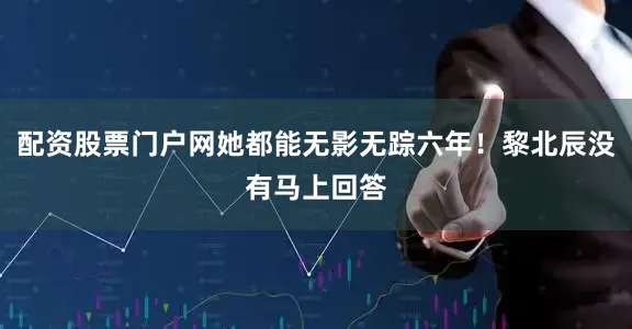 配资股票门户网她都能无影无踪六年！黎北辰没有马上回答