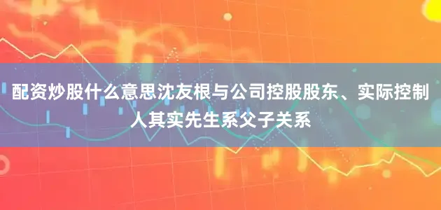配资炒股什么意思沈友根与公司控股股东、实际控制人其实先生系父子关系