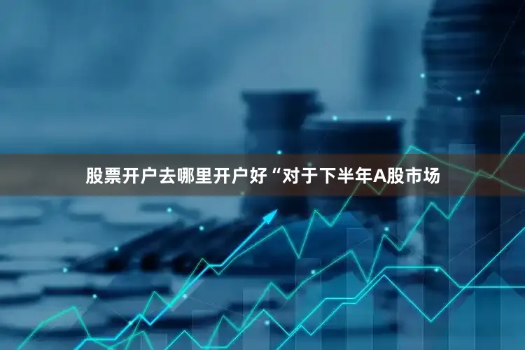 股票开户去哪里开户好“对于下半年A股市场