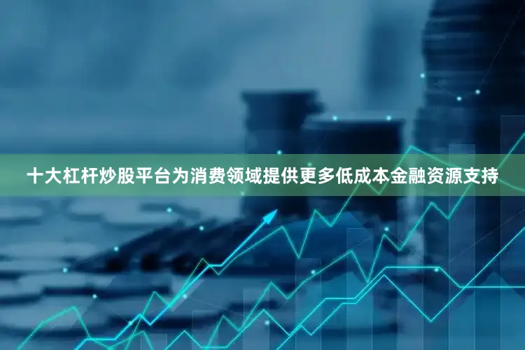 十大杠杆炒股平台为消费领域提供更多低成本金融资源支持