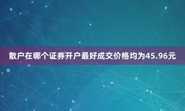 散户在哪个证券开户最好成交价格均为45.96元