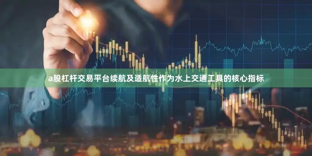 a股杠杆交易平台续航及适航性作为水上交通工具的核心指标