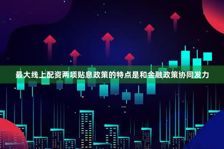 最大线上配资两项贴息政策的特点是和金融政策协同发力