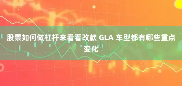 股票如何做杠杆来看看改款 GLA 车型都有哪些重点变化